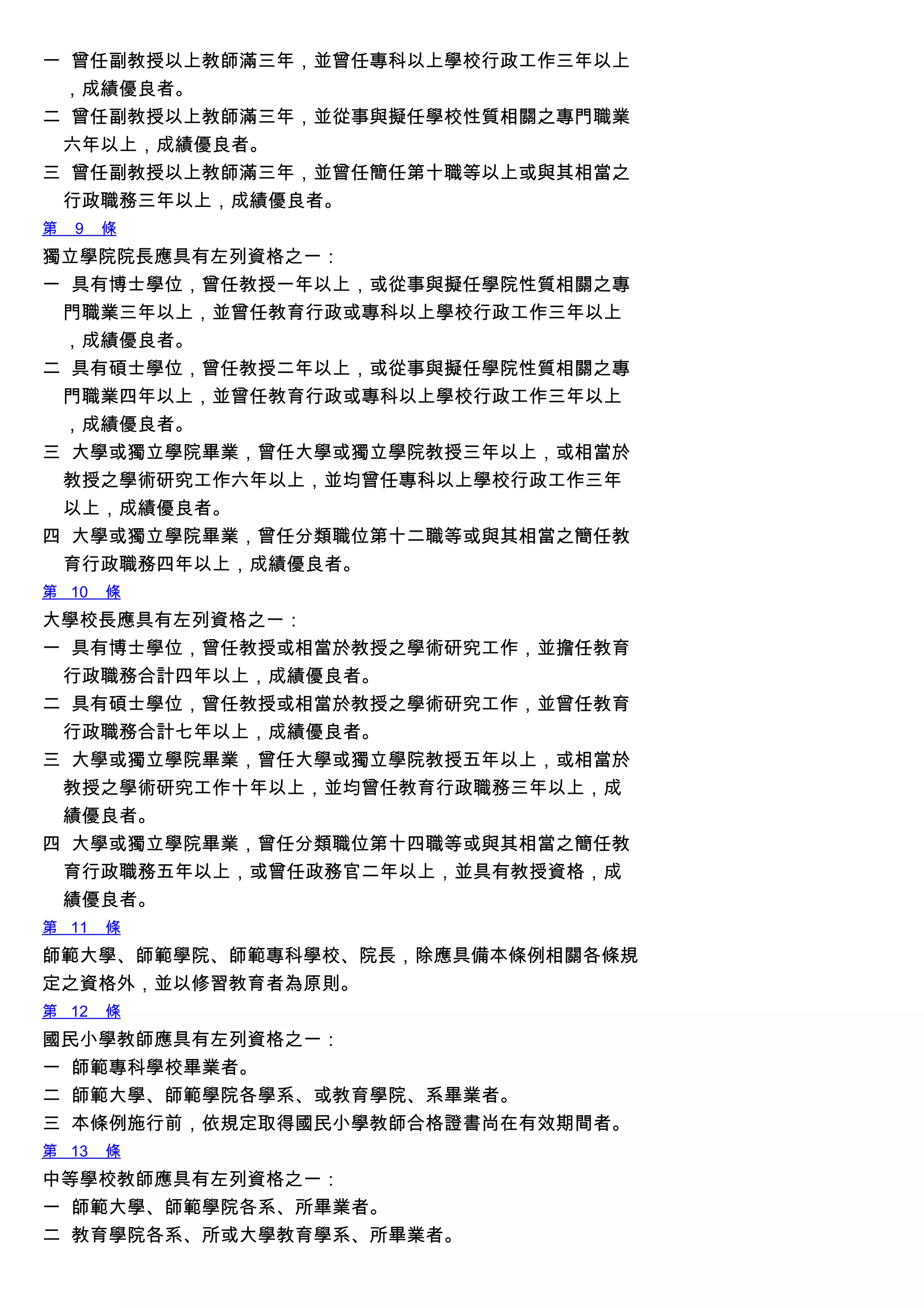 一 曾任副教授以上教師滿三年，並曾任專科以上學校行政工作三年以上
，成績優良者。
二 曾任副教授以上教師滿三年，並從事與擬任學校性質相關之專門職業
六年以上，成績優良者。
三 曾任副教授以上教師滿三年，並曾任簡任第十職等以上或與其相當之
行政職務三年以上，成績優良者。
第 9 條
獨立學院院長應具有左列資格之一：
一 具有博士學位，曾任教授一年以上，或從事與擬任學院性質相關之專
門職業三年以上，並曾任教育行政或專科以上學校行政工作三年以上
，成績優良者。
二 具有碩士學位，曾任教授二年以上，或從事與擬任學院性質相關之專
門職業四年以上，並曾任教育行政或專科以上學校行政工作三年以上
，成績優良者。
三 大學或獨立學院畢業，曾任大學或獨立學院教授三年以上，或相當於
教授之學術研究工作六年以上，並均曾任專科以上學校行政工作三年
以上，成績優良者。
四 大學或獨立學院畢業，曾任分類職位第十二職等或與其相當之簡任教
育行政職務四年以上，成績優良者。
第 10 條
大學校長應具有左列資格之一：
一 具有博士學位，曾任教授或相當於教授之學術研究工作，並擔任教育
行政職務合計四年以上，成績優良者。
二 具有碩士學位，曾任教授或相當於教授之學術研究工作，並曾任教育
行政職務合計七年以上，成績優良者。
三 大學或獨立學院畢業，曾任大學或獨立學院教授五年以上，或相當於
教授之學術研究工作十年以上，並均曾任教育行政職務三年以上，成
績優良者。
四 大學或獨立學院畢業，曾任分類職位第十四職等或與其相當之簡任教
育行政職務五年以上，或曾任政務官二年以上，並具有教授資格，成
績優良者。
第 11 條
師範大學、師範學院、師範專科學校、院長，除應具備本條例相關各條規
定之資格外，並以修習教育者為原則。
第 12 條
國民小學教師應具有左列資格之一：
一 師範專科學校畢業者。
二 師範大學、師範學院各學系、或教育學院、系畢業者。
三 本條例施行前，依規定取得國民小學教師合格證書尚在有效期間者。
第 13 條
中等學校教師應具有左列資格之一：
一 師範大學、師範學院各系、所畢業者。
二 教育學院各系、所或大學教育學系、所畢業者。
 