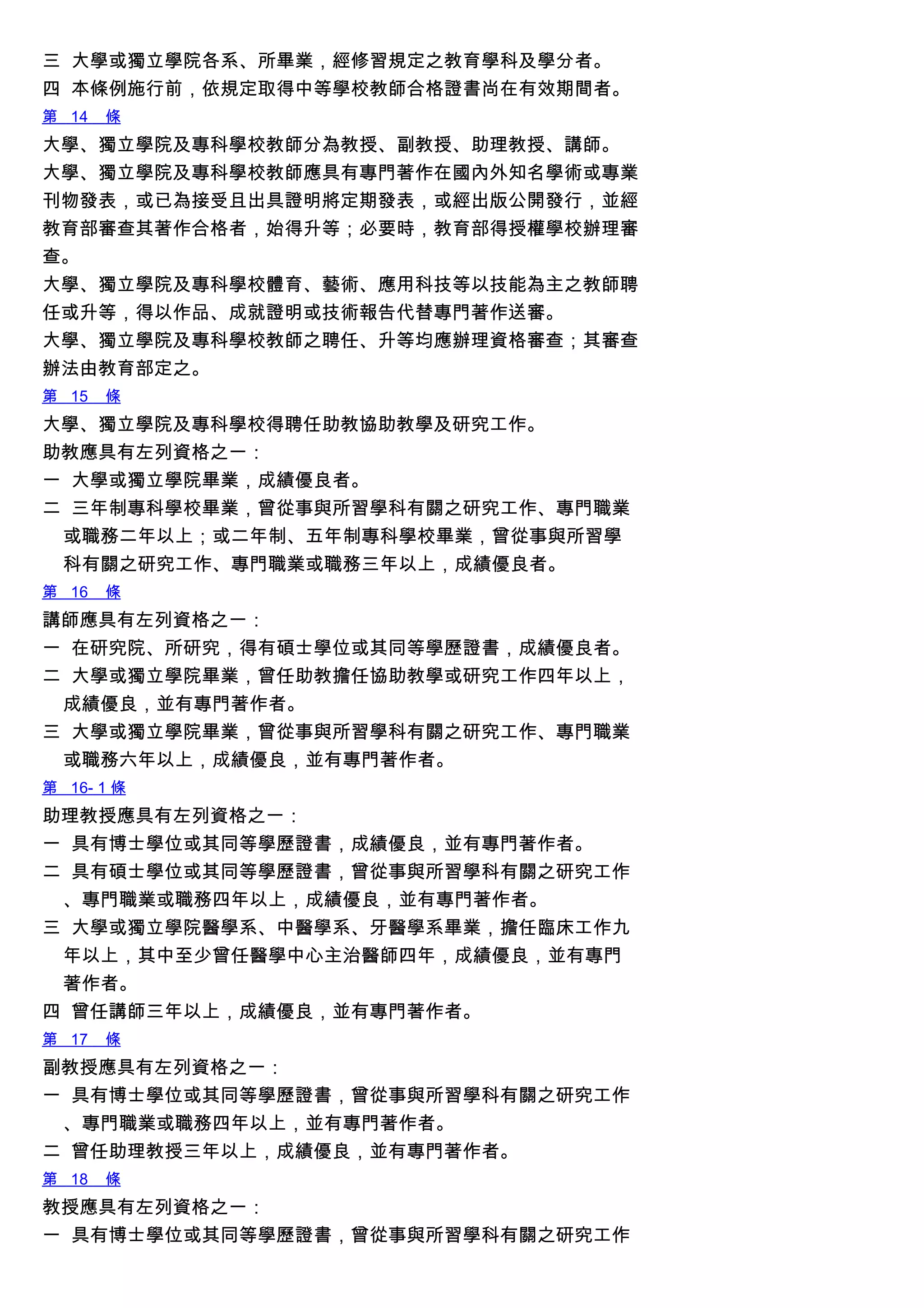 三 大學或獨立學院各系、所畢業，經修習規定之教育學科及學分者。
四 本條例施行前，依規定取得中等學校教師合格證書尚在有效期間者。
第 14 條
大學、獨立學院及專科學校教師分為教授、副教授、助理教授、講師。
大學、獨立學院及專科學校教師應具有專門著作在國內外知名學術或專業
刊物發表，或已為接受且出具證明將定期發表，或經出版公開發行，並經
教育部審查其著作合格者，始得升等；必要時，教育部得授權學校辦理審
查。
大學、獨立學院及專科學校體育、藝術、應用科技等以技能為主之教師聘
任或升等，得以作品、成就證明或技術報告代替專門著作送審。
大學、獨立學院及專科學校教師之聘任、升等均應辦理資格審查；其審查
辦法由教育部定之。
第 15 條
大學、獨立學院及專科學校得聘任助教協助教學及研究工作。
助教應具有左列資格之一：
一 大學或獨立學院畢業，成績優良者。
二 三年制專科學校畢業，曾從事與所習學科有關之研究工作、專門職業
或職務二年以上；或二年制、五年制專科學校畢業，曾從事與所習學
科有關之研究工作、專門職業或職務三年以上，成績優良者。
第 16 條
講師應具有左列資格之一：
一 在研究院、所研究，得有碩士學位或其同等學歷證書，成績優良者。
二 大學或獨立學院畢業，曾任助教擔任協助教學或研究工作四年以上，
成績優良，並有專門著作者。
三 大學或獨立學院畢業，曾從事與所習學科有關之研究工作、專門職業
或職務六年以上，成績優良，並有專門著作者。
第 16- 1 條
助理教授應具有左列資格之一：
一 具有博士學位或其同等學歷證書，成績優良，並有專門著作者。
二 具有碩士學位或其同等學歷證書，曾從事與所習學科有關之研究工作
、專門職業或職務四年以上，成績優良，並有專門著作者。
三 大學或獨立學院醫學系、中醫學系、牙醫學系畢業，擔任臨床工作九
年以上，其中至少曾任醫學中心主治醫師四年，成績優良，並有專門
著作者。
四 曾任講師三年以上，成績優良，並有專門著作者。
第 17 條
副教授應具有左列資格之一：
一 具有博士學位或其同等學歷證書，曾從事與所習學科有關之研究工作
、專門職業或職務四年以上，並有專門著作者。
二 曾任助理教授三年以上，成績優良，並有專門著作者。
第 18 條
教授應具有左列資格之一：
一 具有博士學位或其同等學歷證書，曾從事與所習學科有關之研究工作
 