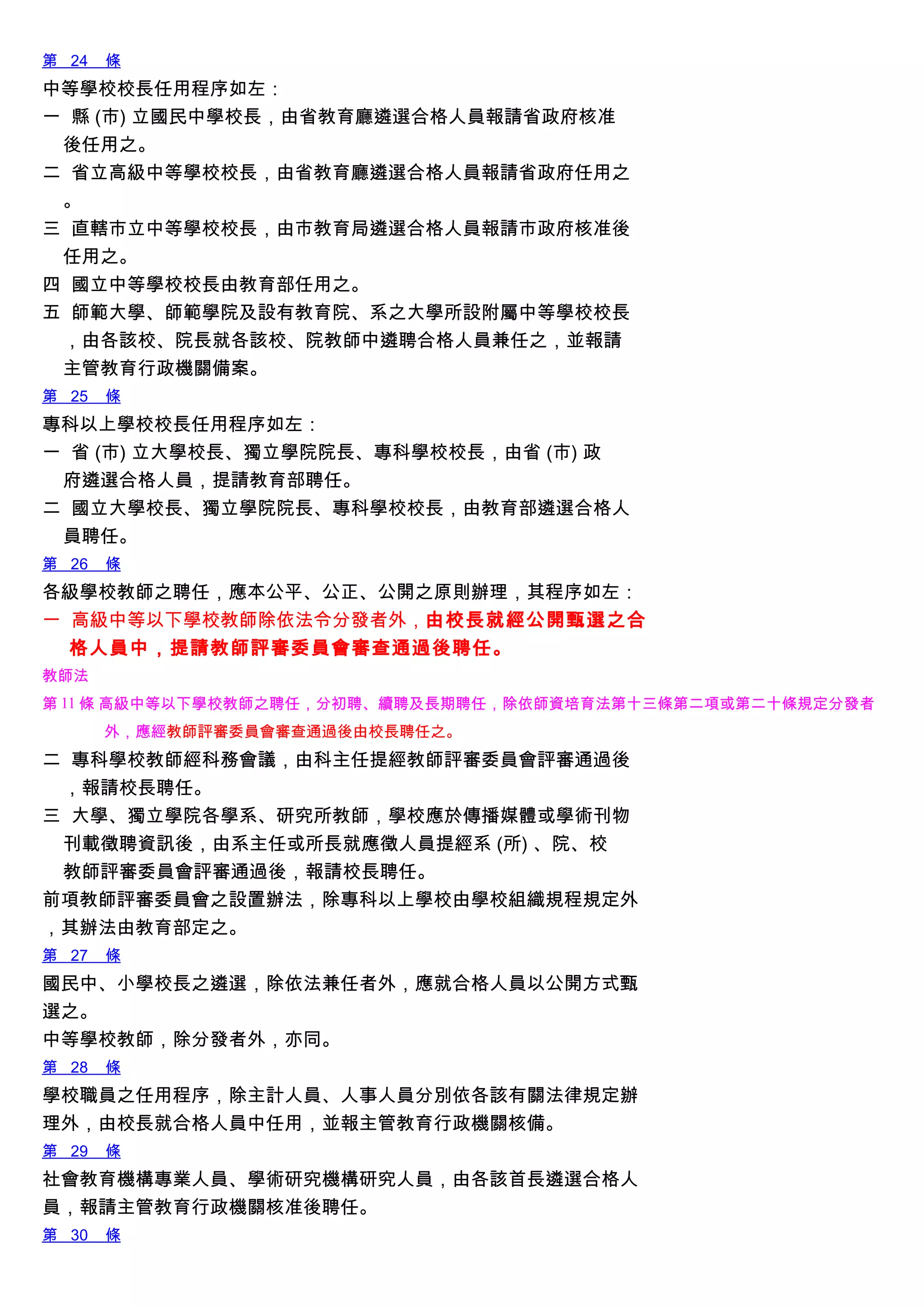 第 24 條
中等學校校長任用程序如左：
一 縣 (市) 立國民中學校長，由省教育廳遴選合格人員報請省政府核准
後任用之。
二 省立高級中等學校校長，由省教育廳遴選合格人員報請省政府任用之
。
三 直轄市立中等學校校長，由市教育局遴選合格人員報請市政府核准後
任用之。
四 國立中等學校校長由教育部任用之。
五 師範大學、師範學院及設有教育院、系之大學所設附屬中等學校校長
，由各該校、院長就各該校、院教師中遴聘合格人員兼任之，並報請
主管教育行政機關備案。
第 25 條
專科以上學校校長任用程序如左：
一 省 (市) 立大學校長、獨立學院院長、專科學校校長，由省 (市) 政
府遴選合格人員，提請教育部聘任。
二 國立大學校長、獨立學院院長、專科學校校長，由教育部遴選合格人
員聘任。
第 26 條
各級學校教師之聘任，應本公平、公正、公開之原則辦理，其程序如左：
一 高級中等以下學校教師除依法令分發者外，由校長就經公開甄選之合
格人員中，提請教師評審委員會審查通過後聘任。
教師法
第 11 條 高級中等以下學校教師之聘任，分初聘、續聘及長期聘任，除依師資培育法第十三條第二項或第二十條規定分發者
外，應經教師評審委員會審查通過後由校長聘任之。
二 專科學校教師經科務會議，由科主任提經教師評審委員會評審通過後
，報請校長聘任。
三 大學、獨立學院各學系、研究所教師，學校應於傳播媒體或學術刊物
刊載徵聘資訊後，由系主任或所長就應徵人員提經系 (所) 、院、校
教師評審委員會評審通過後，報請校長聘任。
前項教師評審委員會之設置辦法，除專科以上學校由學校組織規程規定外
，其辦法由教育部定之。
第 27 條
國民中、小學校長之遴選，除依法兼任者外，應就合格人員以公開方式甄
選之。
中等學校教師，除分發者外，亦同。
第 28 條
學校職員之任用程序，除主計人員、人事人員分別依各該有關法律規定辦
理外，由校長就合格人員中任用，並報主管教育行政機關核備。
第 29 條
社會教育機構專業人員、學術研究機構研究人員，由各該首長遴選合格人
員，報請主管教育行政機關核准後聘任。
第 30 條
 