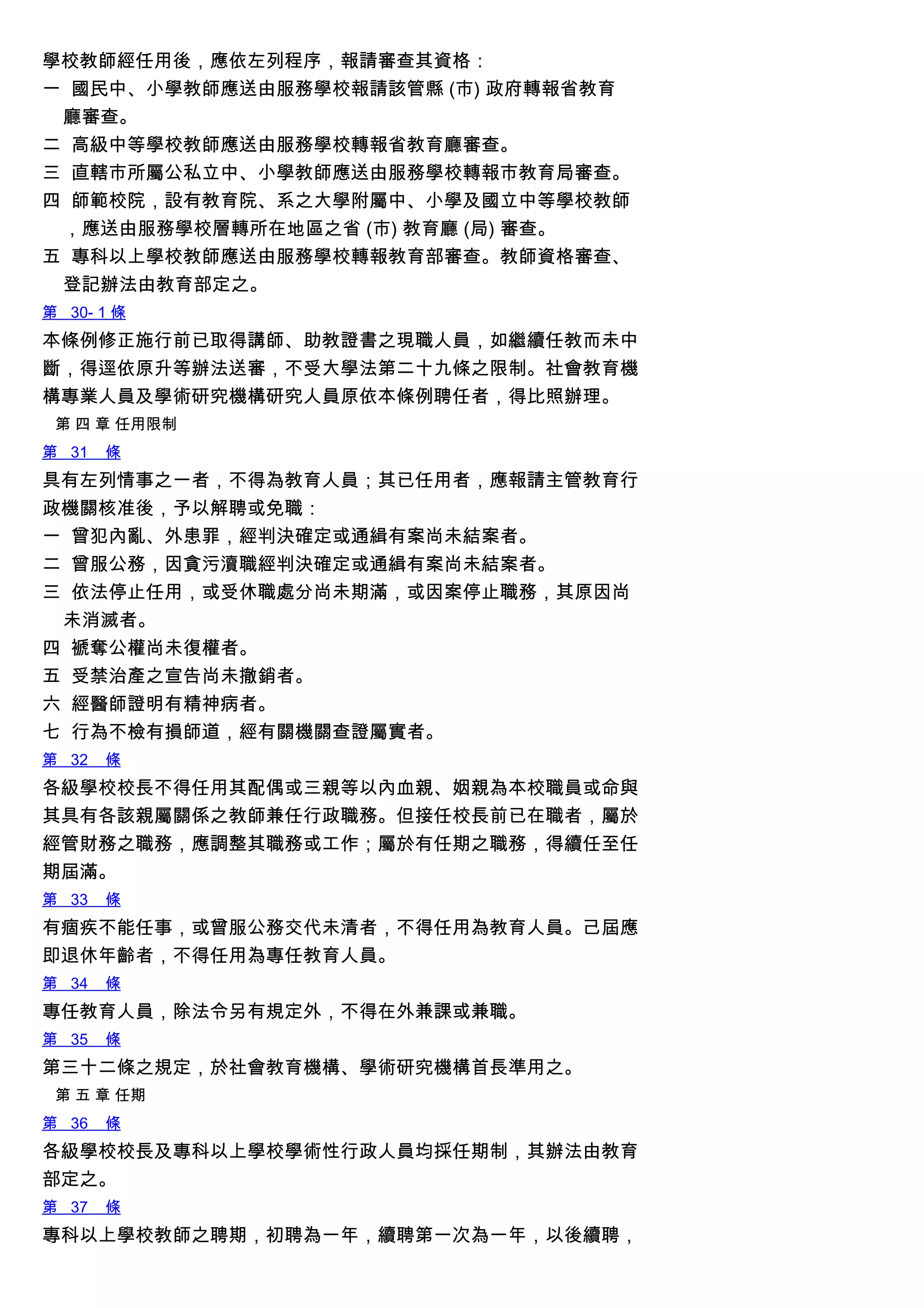學校教師經任用後，應依左列程序，報請審查其資格：
一 國民中、小學教師應送由服務學校報請該管縣 (市) 政府轉報省教育
廳審查。
二 高級中等學校教師應送由服務學校轉報省教育廳審查。
三 直轄市所屬公私立中、小學教師應送由服務學校轉報市教育局審查。
四 師範校院，設有教育院、系之大學附屬中、小學及國立中等學校教師
，應送由服務學校層轉所在地區之省 (市) 教育廳 (局) 審查。
五 專科以上學校教師應送由服務學校轉報教育部審查。教師資格審查、
登記辦法由教育部定之。
第 30- 1 條
本條例修正施行前已取得講師、助教證書之現職人員，如繼續任教而未中
斷，得逕依原升等辦法送審，不受大學法第二十九條之限制。社會教育機
構專業人員及學術研究機構研究人員原依本條例聘任者，得比照辦理。
第 四 章 任用限制
第 31 條
具有左列情事之一者，不得為教育人員；其已任用者，應報請主管教育行
政機關核准後，予以解聘或免職：
一 曾犯內亂、外患罪，經判決確定或通緝有案尚未結案者。
二 曾服公務，因貪污瀆職經判決確定或通緝有案尚未結案者。
三 依法停止任用，或受休職處分尚未期滿，或因案停止職務，其原因尚
未消滅者。
四 褫奪公權尚未復權者。
五 受禁治產之宣告尚未撤銷者。
六 經醫師證明有精神病者。
七 行為不檢有損師道，經有關機關查證屬實者。
第 32 條
各級學校校長不得任用其配偶或三親等以內血親、姻親為本校職員或命與
其具有各該親屬關係之教師兼任行政職務。但接任校長前已在職者，屬於
經管財務之職務，應調整其職務或工作；屬於有任期之職務，得續任至任
期屆滿。
第 33 條
有痼疾不能任事，或曾服公務交代未清者，不得任用為教育人員。己屆應
即退休年齡者，不得任用為專任教育人員。
第 34 條
專任教育人員，除法令另有規定外，不得在外兼課或兼職。
第 35 條
第三十二條之規定，於社會教育機構、學術研究機構首長準用之。
第 五 章 任期
第 36 條
各級學校校長及專科以上學校學術性行政人員均採任期制，其辦法由教育
部定之。
第 37 條
專科以上學校教師之聘期，初聘為一年，續聘第一次為一年，以後續聘，
 