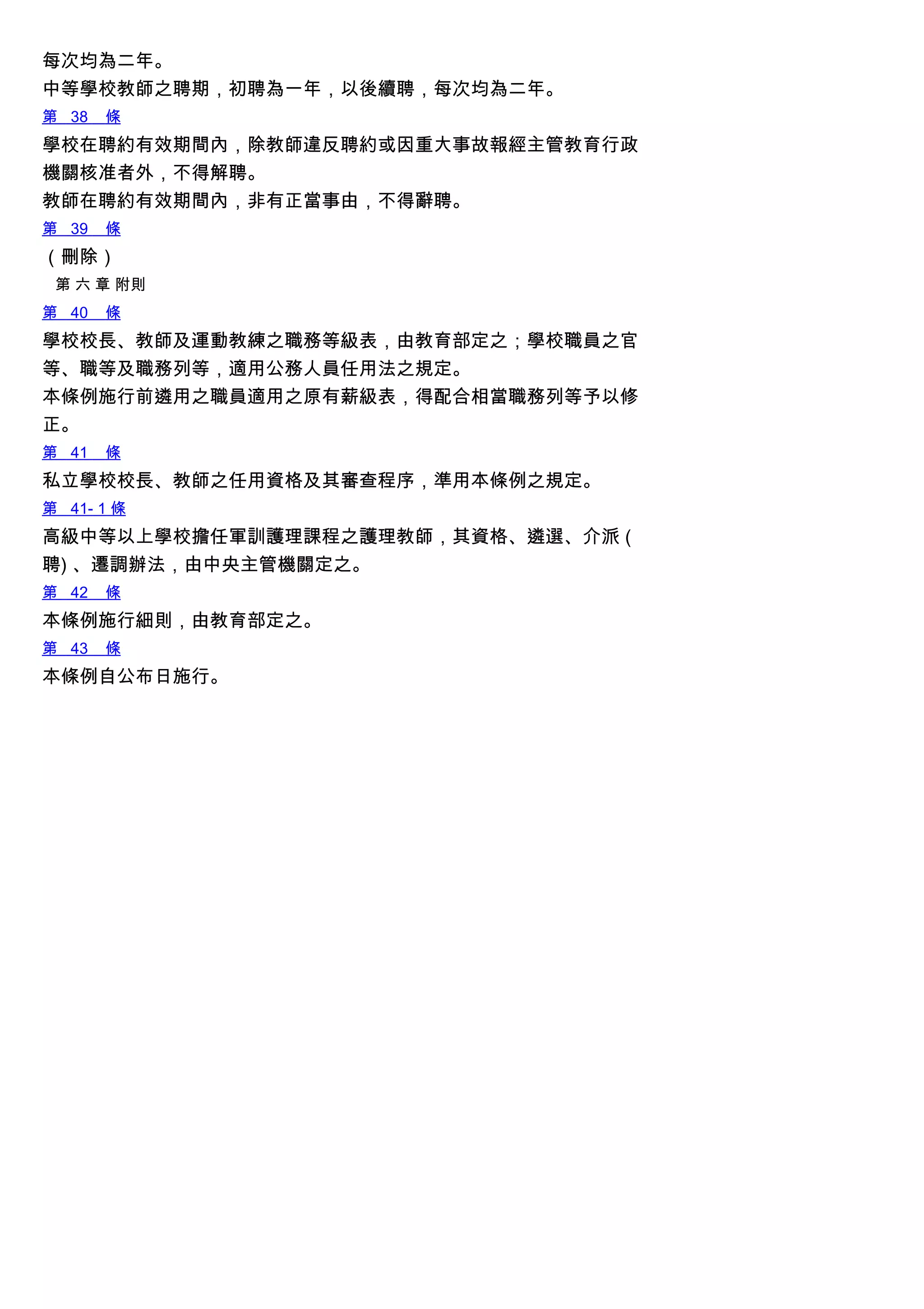 每次均為二年。
中等學校教師之聘期，初聘為一年，以後續聘，每次均為二年。
第 38 條
學校在聘約有效期間內，除教師違反聘約或因重大事故報經主管教育行政
機關核准者外，不得解聘。
教師在聘約有效期間內，非有正當事由，不得辭聘。
第 39 條
（刪除）
第 六 章 附則
第 40 條
學校校長、教師及運動教練之職務等級表，由教育部定之；學校職員之官
等、職等及職務列等，適用公務人員任用法之規定。
本條例施行前遴用之職員適用之原有薪級表，得配合相當職務列等予以修
正。
第 41 條
私立學校校長、教師之任用資格及其審查程序，準用本條例之規定。
第 41- 1 條
高級中等以上學校擔任軍訓護理課程之護理教師，其資格、遴選、介派 (
聘) 、遷調辦法，由中央主管機關定之。
第 42 條
本條例施行細則，由教育部定之。
第 43 條
本條例自公布日施行。
 