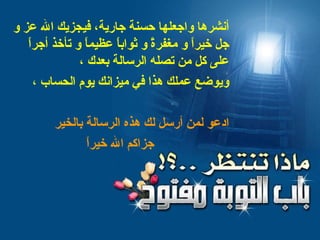 أنشرها واجعلها حسنة جارية، فيجزيك الله عز و جل خيراً و مغفرةً و ثواباً عظيماً و تأخذ أجراً على كل من تصله الرسالة بعدك   ، ويوضع عملك هذا في ميزانك يوم الحساب ، ادعو لمن أرسل لك هذه الرسالة بالخير جزاكم الله خيراً 