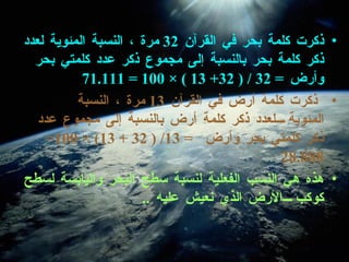 ذكرت كلمة بحر في القرآن  32  مرة ، النسبة المئوية لعدد ذكر كلمة بحر بالنسبة إلى مجموع ذكر عدد كلمتي بحر وأرض  =   32 / ( 32+ 13 ) × 100 = 71.111 ذكرت كلمة أرض في القرآن  13  مرة ، النسبة المئوية لعدد ذكر كلمة أرض بالنسبة إلى مجموع عدد ذكر كلمتي بحر وأرض  =  13/ ( 32 + 13) × 100= 28.888 هذه هي النسب الفعلية لنسبة سطح البحر واليابسة لسطح كوكب الأرض الذي نعيش عليه  .. 