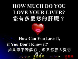 HOW MUCH DO YOU LOVE YOUR LIVER? 您有多愛您的肝臟？ How Can You Love it, if You Don't Know it?  永恒的回憶 如果您不瞭解它，您又怎麼去愛它呢？  自動播放 