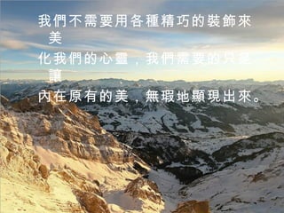 我們不需要用各種精巧的裝飾來美 化我們的心靈，我們需要的只是讓 內在原有的美，無瑕地顯現出來。  