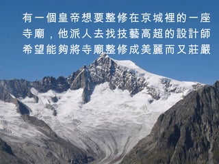 有一個皇帝想要整修在京城裡的一座 寺廟，他派人去找技藝高超的設計師 希望能夠將寺廟整修成美麗而又莊嚴 