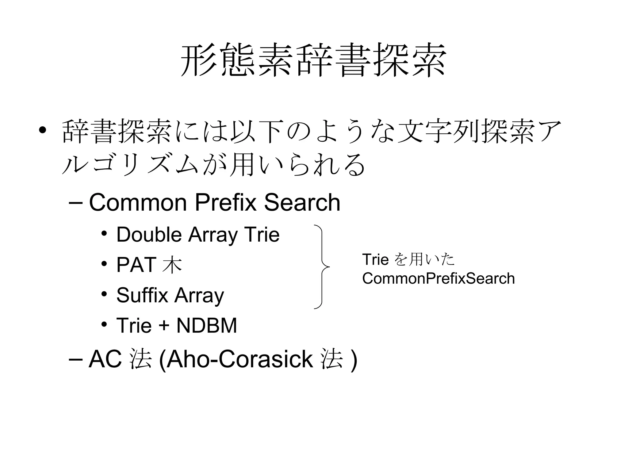形態素辞書探索 辞書探索には以下のような文字列探索アルゴリズムが用いられる Common Prefix Search Double Array Trie PAT 木 Suffix Array Trie + NDBM AC 法 (Aho-Corasick 法 ) Trie を用いた CommonPrefixSearch 