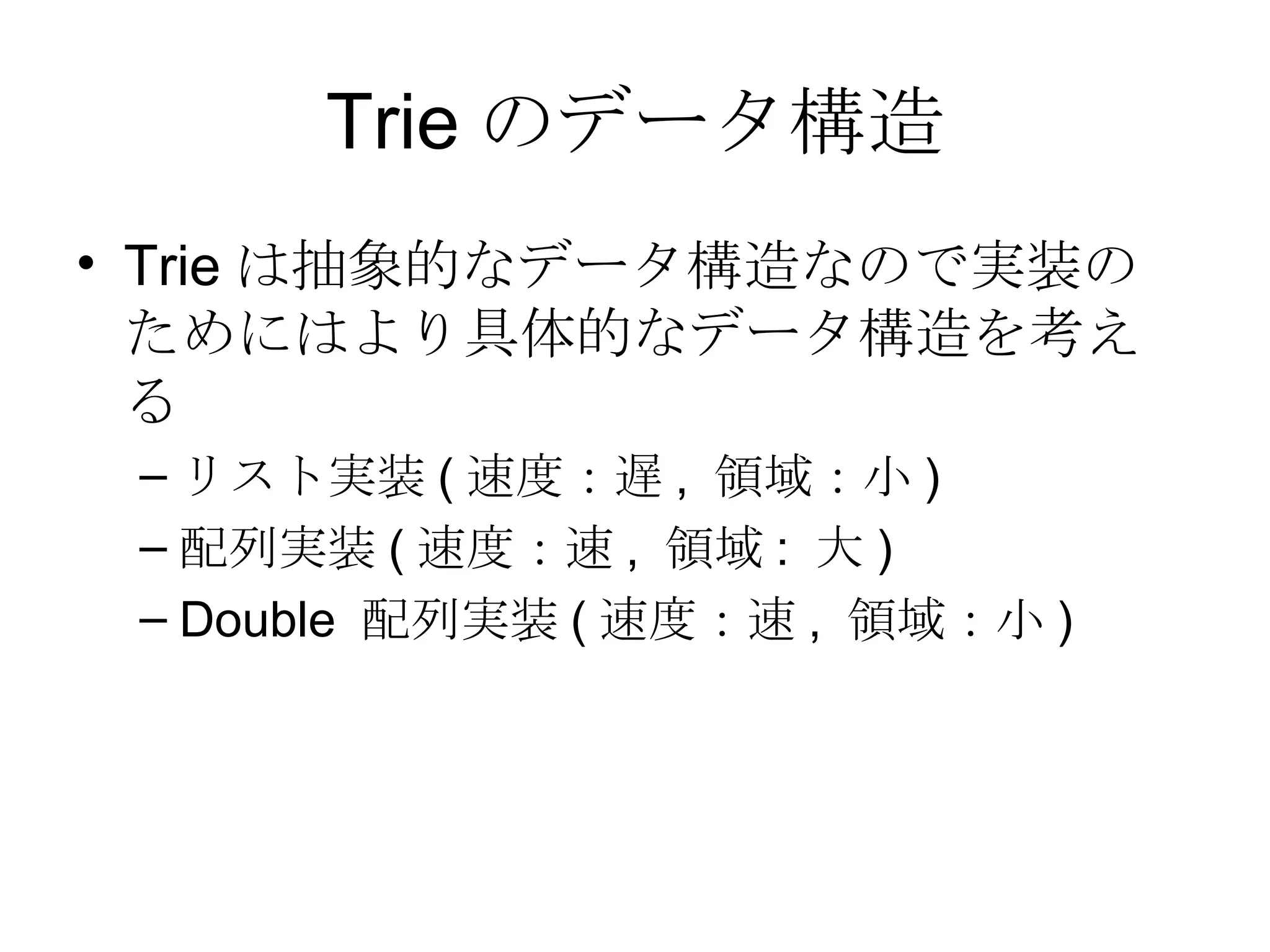 Trie のデータ構造 Trie は抽象的なデータ構造なので実装のためにはより具体的なデータ構造を考える リスト実装 ( 速度：遅 ,  領域：小 ) 配列実装 ( 速度：速 ,  領域 :  大 ) Double  配列実装 ( 速度：速 ,  領域：小 ) 