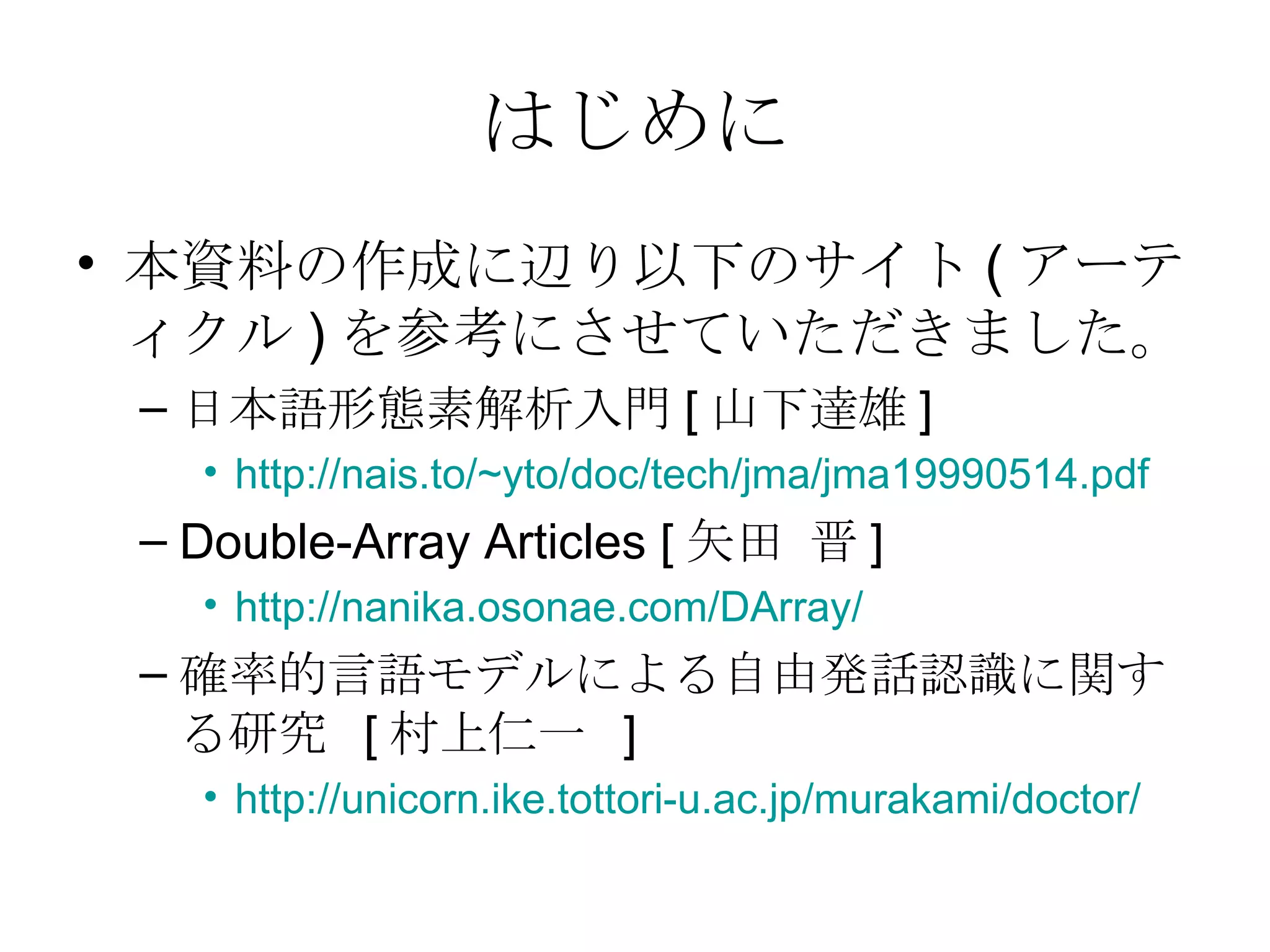 はじめに 本資料の作成に辺り以下のサイト ( アーティクル ) を参考にさせていただきました。 日本語形態素解析入門 [ 山下達雄 ] http://nais.to/~yto/doc/tech/jma/jma19990514.pdf Double-Array Articles [ 矢田 晋 ] http:// nanika.osonae.com/DArray / 確率的言語モデルによる自由発話認識に関する研究  [ 村上仁一  ] http://unicorn.ike.tottori-u.ac.jp/murakami/doctor/ 
