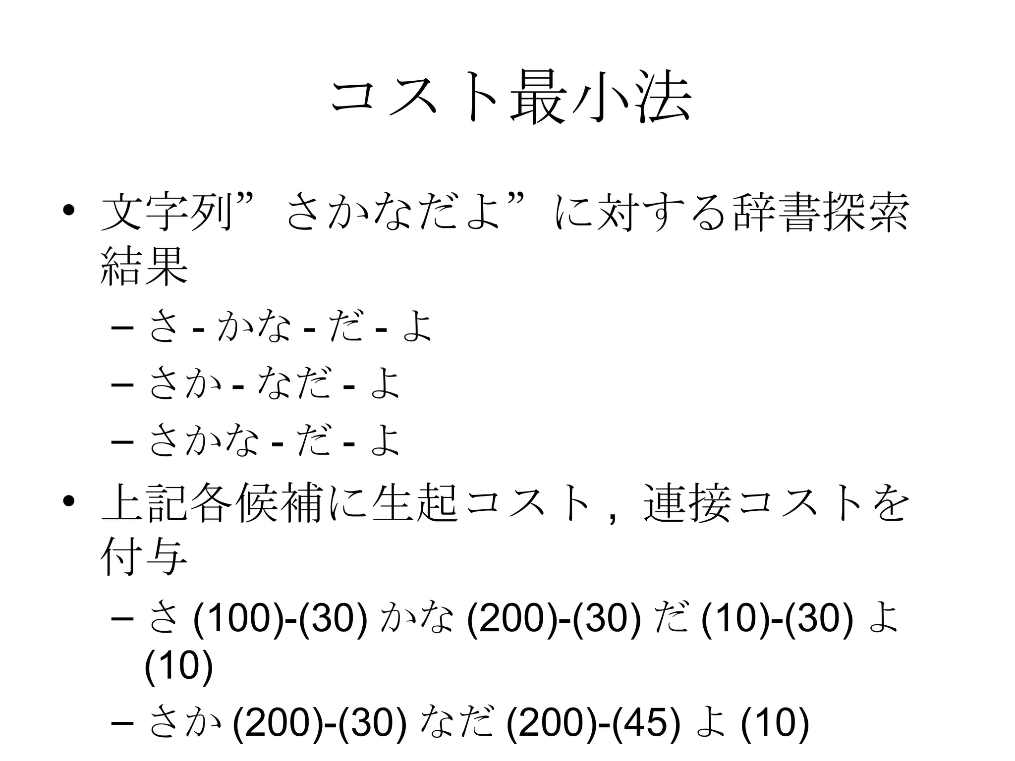 コスト最小法 文字列”さかなだよ”に対する辞書探索結果 さ - かな - だ - よ さか - なだ - よ さかな - だ - よ 上記各候補に生起コスト ,  連接コストを付与 さ (100)-(30) かな (200)-(30) だ (10)-(30) よ (10) さか (200)-(30) なだ (200)-(45) よ (10) さかな (200)-(30) だ (10)- よ (10) 