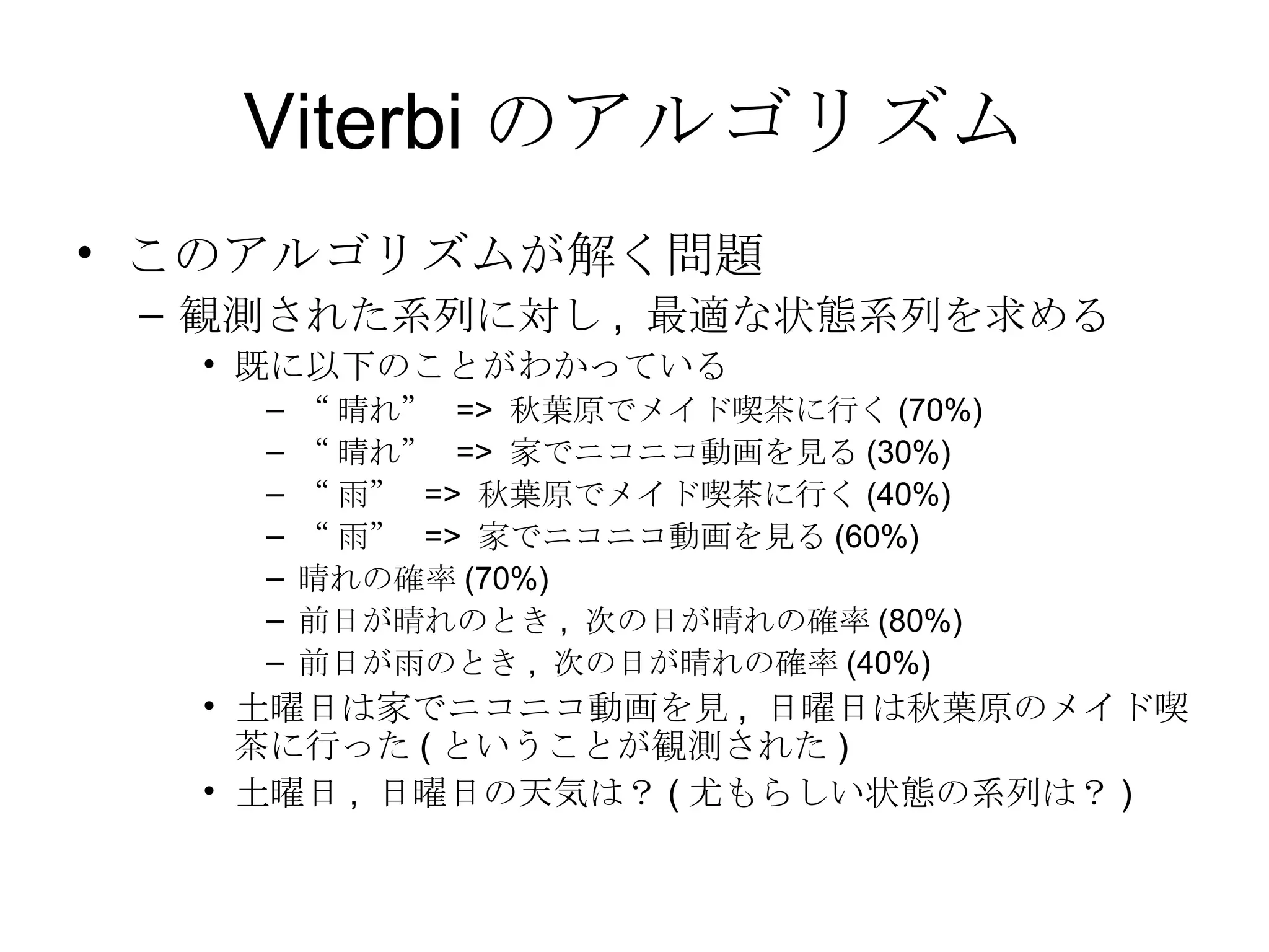 Viterbi のアルゴリズム このアルゴリズムが解く問題 観測された系列に対し ,  最適な状態系列を求める 既に以下のことがわかっている “ 晴れ”  =>  秋葉原でメイド喫茶に行く (70%) “ 晴れ”  =>  家でニコニコ動画を見る (30%) “ 雨”  =>  秋葉原でメイド喫茶に行く (40%) “ 雨”  =>  家でニコニコ動画を見る (60%) 晴れの確率 (70%) 前日が晴れのとき ,  次の日が晴れの確率 (80%) 前日が雨のとき ,  次の日が晴れの確率 (40%) 土曜日は家でニコニコ動画を見 ,  日曜日は秋葉原のメイド喫茶に行った ( ということが観測された ) 土曜日 ,  日曜日の天気は？ ( 尤もらしい状態の系列は？ ) 