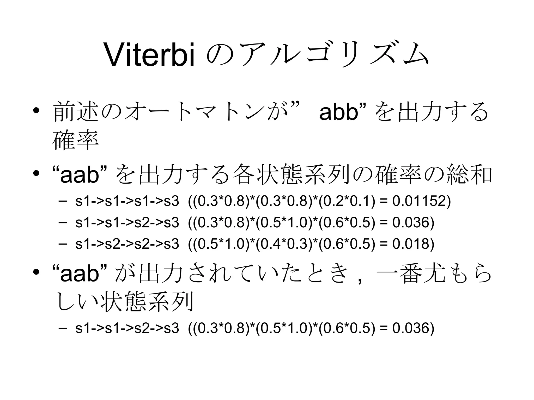 前述のオートマトンが” abb” を出力する確率 “ aab” を出力する各状態系列の確率の総和 s1->s1->s1->s3  ((0.3*0.8)*(0.3*0.8)*(0.2*0.1) = 0.01152) s1->s1->s2->s3  ((0.3*0.8)*(0.5*1.0)*(0.6*0.5) = 0.036) s1->s2->s2->s3  ((0.5*1.0)*(0.4*0.3)*(0.6*0.5) = 0.018) “ aab” が出力されていたとき ,  一番尤もらしい状態系列 s1->s1->s2->s3  ((0.3*0.8)*(0.5*1.0)*(0.6*0.5) = 0.036) Viterbi のアルゴリズム 
