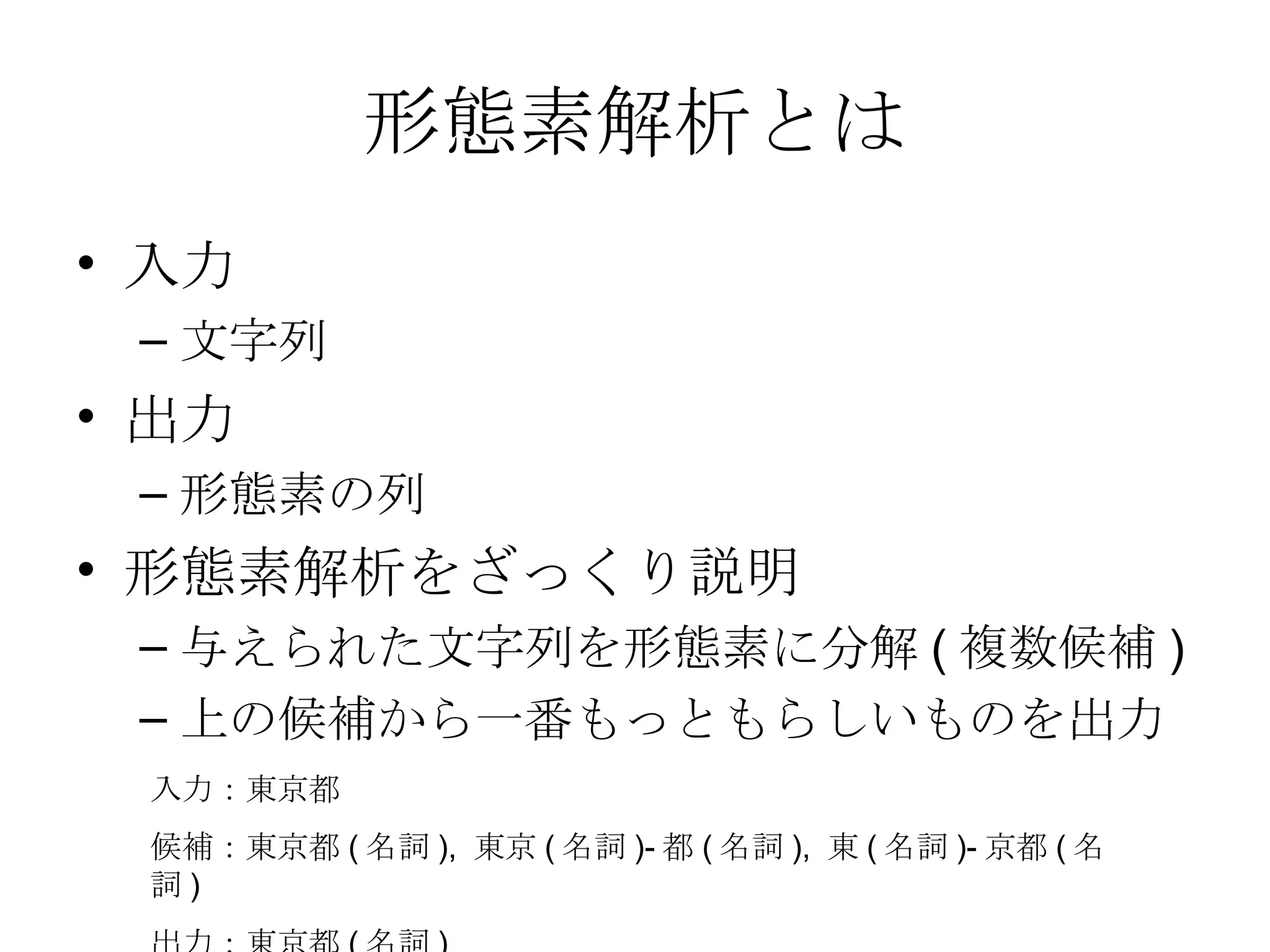 形態素解析とは 入力 文字列 出力 形態素の列 形態素解析をざっくり説明 与えられた文字列を形態素に分解(複数候補) 上の候補から一番もっともらしいものを出力 入力：東京都 候補：東京都(名詞), 東京(名詞)-都(名詞), 東(名詞)-京都(名詞) 出力：東京都(名詞) 