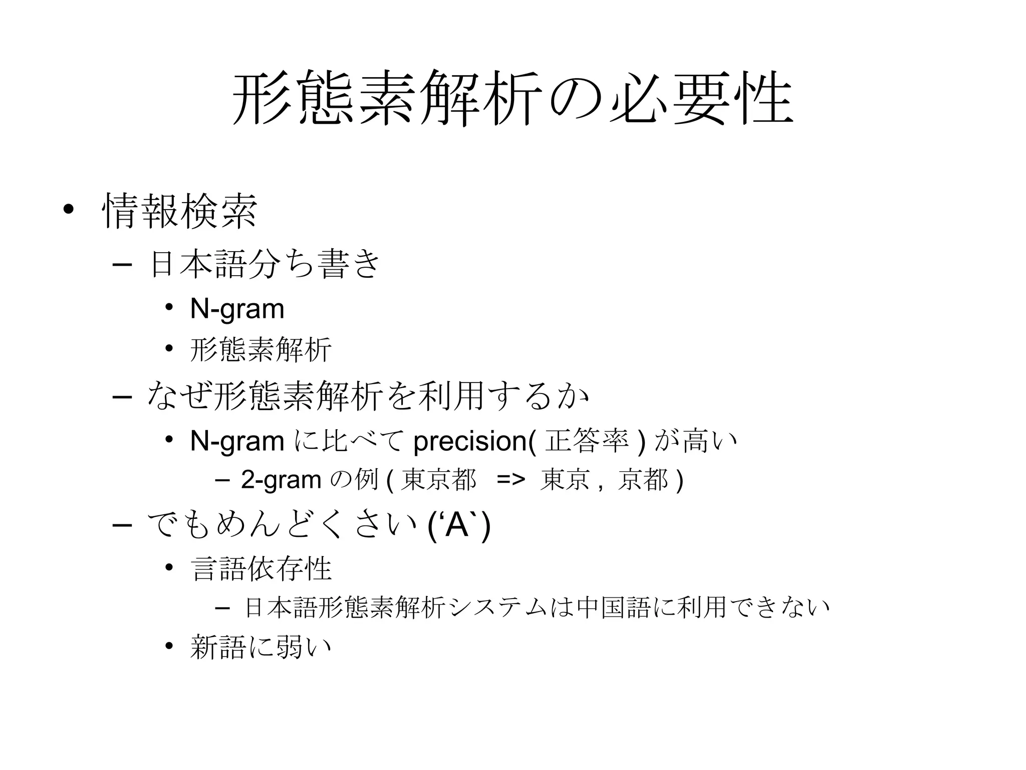 形態素解析の必要性 情報検索 日本語分ち書き N-gram  形態素解析 なぜ形態素解析を利用するか N-gram に比べて precision( 正答率 ) が高い 2-gram の例 ( 東京都  =>  東京 ,  京都 ) でもめんどくさい (‘A`) 言語依存性 日本語形態素解析システムは中国語に利用できない 新語に弱い 
