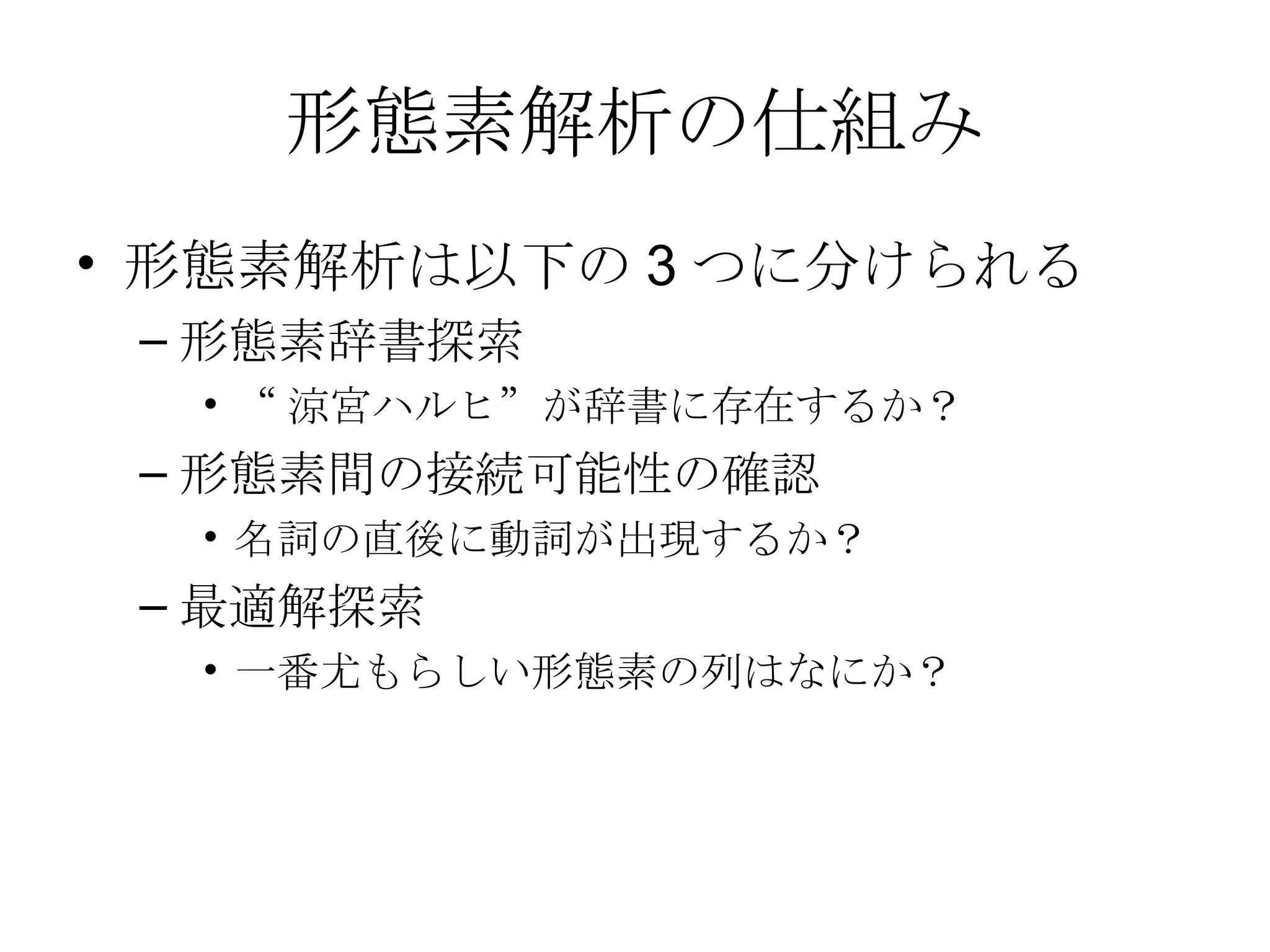 形態素解析の仕組み 形態素解析は以下の3つに分けられる 形態素辞書探索 “涼宮ハルヒ”が辞書に存在するか？ 形態素間の接続可能性の確認 名詞の直後に動詞が出現するか？ 最適解探索 一番尤もらしい形態素の列はなにか？ 