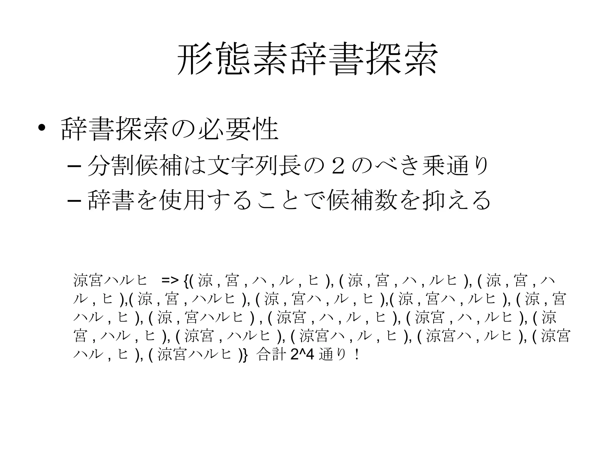 形態素辞書探索 辞書探索の必要性 分割候補は文字列長の２のべき乗通り 辞書を使用することで候補数を抑える 涼宮ハルヒ => {(涼,宮,ハ,ル,ヒ), (涼,宮,ハ,ルヒ), (涼,宮,ハル,ヒ),(涼,宮,ハルヒ), (涼,宮ハ,ル,ヒ),(涼,宮ハ,ルヒ), (涼,宮ハル,ヒ), (涼,宮ハルヒ) , (涼宮,ハ,ル,ヒ), (涼宮,ハ,ルヒ), (涼宮,ハル,ヒ), (涼宮,ハルヒ), (涼宮ハ,ル,ヒ), (涼宮ハ,ルヒ), (涼宮ハル,ヒ), (涼宮ハルヒ)} 合計2^4通り！ 