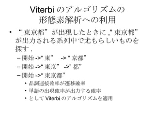 Viterbi のアルゴリズムの 形態素解析への利用 “ 東京都”が出現したときに ,” 東京都”が出力される系列中で尤もらしいものを探す . 開始 ->“ 東”  -> “ 京都” 開始 ->“ 東京” ->” 都” 開始 ->“ 東京都” 品詞連接確率が遷移確率 単語の出現確率が出力する確率 として Viterbi のアルゴリズムを適用 