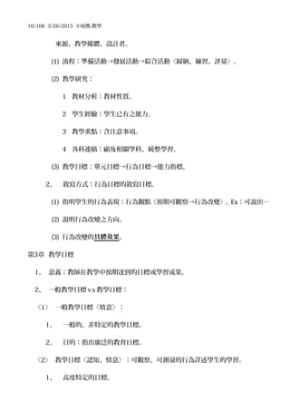 16/106 3/26/2015 小宛熊-教學
來源、教學媒體、設計者。
(1) 流程：準備活動→發展活動→綜合活動〈歸納、練習、評量〉。
(2) 教學研究：
1 教材分析：教材性質。
2 學生經驗：學生已有之能力。
3 教學重點：含注意事項。
4 各科連絡：顧及相關學科、統整學習。
(3) 教學目標：單元目標→行為目標→能力指標。
2、 敘寫方式：行為目標的敘寫目標。
(1) 指明學生的行為表現：行為觀點〈預期可觀察→行為改變〉。Ex：可說出…
(2) 說明行為改變之方向。
(3) 行為改變的具體效果。
第3章 教學目標
1、 意義：教師在教學中預期達到的目標或學習成果。
2、 一般教學目標 v.s 教學目標：
〈1〉 一般教學目標〈情意〉：
1、 一般的、非特定的教學目標。
2、 目的：指出廣泛的教育目標。
〈2〉 教學目標〈認知、情意〉：可觀察、可測量的行為詳述學生的學習。
1、 高度特定的目標。
 
