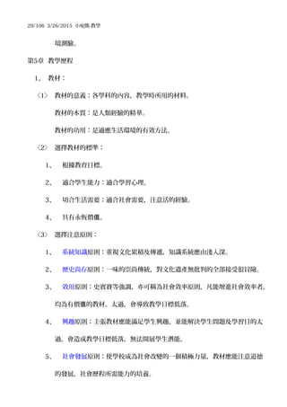 29/106 3/26/2015 小宛熊-教學
境測驗。
第5章 教學歷程
1、 教材：
〈1〉 教材的意義：各學科的內容，教學時所用的材料。
教材的本質：是人類經驗的精華。
教材的功用：是適應生活環境的有效方法。
〈2〉 選擇教材的標準：
1、 根據教育目標。
2、 適合學生能力：適合學習心理。
3、 切合生活需要：適合社會需要，注意活的經驗。
4、 具有永恆價 。值
〈3〉 選擇注意原則：
1、 系統知識原則：重視文化累積及傳遞，知識系統應由淺入深。
2、 歷史尚存原則：一味的崇尚傳統，對文化遺產無批判的全部接受很冒險。
3、 效用原則：史賓賽等強調，亦可稱為社會效率原則，凡能增進社會效率者，
均為有價 的教材。太過，會導致教學目標低落。值
4、 興趣原則：主張教材應能滿足學生興趣，並能解決學生問題及學習目的太
過，會造成教學目標低落，無法開展學生潛能。
5、 社會發展原則：使學校成為社會改變的一個積極力量，教材應能注意道德
的發展，社會歷程所需能力的培養。
 