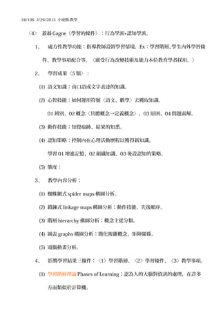 34/106 3/26/2015 小宛熊-教學
〈4〉 蓋聶 Gagne《學習的條件》：行為學派+認知學派。
1、 處方性教學功能：指導教師設置學習情境，Ex：學習階層、學生內外學習條
件、教學事項配合等。〈廣受行為改變技術及能力本位教育學者採用。〉
2、 學習成果〈5 類〉：
(1) 語文知識：由口語或文字表達的知識。
(2) 心智技能：如何運用符號〈語文、數學〉去獲取知識。
01 辨別、02 概念〈具體概念→定義概念〉、03 原則、04 問題索解。
(3) 動作技能：知覺痕跡、結果的知悉。
(4) 認知策略：控制內在心理活動歷程以獲得新知識。
學習 01 增進記憶、02 組織知識、03 後設認知的策略。
(5) 態度：
3、 教學內容分析：
(1) 蜘蛛網式 spider maps 構圖分析。
(2) 鎖鍊式 linkage maps 構圖分析：動作技能、先後順序。
(3) 階層 hierarchy 構圖分析：概念主從分類。
(4) 圖表 graphs 構圖分析：簡化複雜概念、矩陣關係。
(5) 電腦動畫分析。
4、 影響學習結果三條件：〈1〉學習階層、〈2〉學習條件、〈3〉教學事項。
(1) 學習階層理論 Phases of Learning：認為人的大腦對資訊的處理，在許多
方面類似於計算機。
 