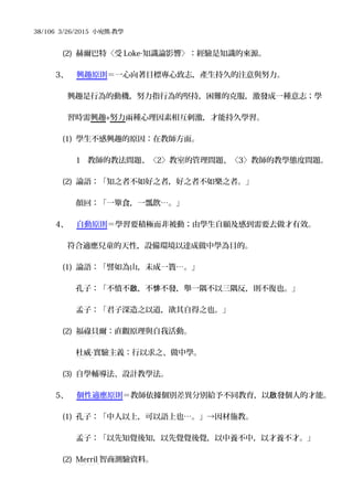 38/106 3/26/2015 小宛熊-教學
(2) 赫爾巴特〈受 Loke‧知識論影響〉：經驗是知識的來源。
3、 興趣原則＝一心向著目標專心致志，產生持久的注意與努力。
興趣是行為的動機，努力指行為的堅持，困難的克服，激發成一種意志；學
習時需興趣+努力兩種心理因素相互刺激，才能持久學習。
(1) 學生不感興趣的原因：在教師方面。
1 教師的教法問題、〈2〉教室的管理問題、〈3〉教師的教學態度問題。
(2) 論語：「知之者不如好之者，好之者不如樂之者。」
顏回：「一簞食，一瓢飲…。」
4、 自動原則＝學習要積極而非被動；由學生自願及感到需要去做才有效。
符合適應兒童的天性，設備環境以達成做中學為目的。
(1) 論語：「譬如為山，未成一簣…。」
孔子：「不憤不 ，不 不發，舉一隅不以三隅反，則不復也。」啟 悱
孟子：「君子深造之以道，欲其自得之也。」
(2) 福祿貝爾：直觀原理與自我活動。
杜威 實驗主義：行以求之、做中學。‧
(3) 自學輔導法、設計教學法。
5、 個性適應原則＝教師依據個別差異分別給予不同教育，以 發個人的才能。啟
(1) 孔子：「中人以上，可以語上也…。」→因材施教。
孟子：「以先知覺後知，以先覺覺後覺，以中養不中，以才養不才。」
(2) Merril 智商測驗資料。
 