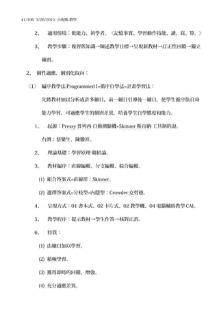 41/106 3/26/2015 小宛熊-教學
2、 適用情境：低能力、初學者。〈記憶事實、學習動作技能、讀、寫、算。〉
3、 教學步驟：複習舊知識→陳述教學目標→呈現新教材→訂正性回饋→獨立
練習。
2、 個性適應、個別化取向：
〈1〉 編序教學法 Programmed I=循序自學法=計畫學習法：
先將教材加以分析成許多細目，前一細目引導後一細目，使學生循序依自身
能力學習，可適應學生的個別差異，培養學生自學態度和能力。
1、 起源：Pressy 普列西 自動測驗機‧ +Skinner 斯肯納 工具制約說。‧
台灣：蔡樂生、陳騰祥。
2、 理論基礎：學習原理 聯結論。‧
3、 教材編序：直線編輯、分支編輯、綜合編輯。
(1) 組合答案式=直線形：Skinner。
(2) 選擇答案式=分枝型=內隱型：Crowder 克勞德。
4、 呈現方式：01 書本式、02 卡片式、02 教學機、04 電腦輔助教學 CAI。
5、 教學程序：提示教材→學生作答→核對正誤。
6、 特質：
(1) 由細目加以學習。
(2) 積極學習。
(3) 獲得即時的回饋、增強。
(4) 充分適應差異。
 