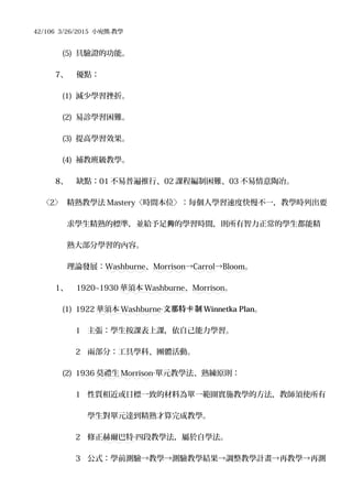 42/106 3/26/2015 小宛熊-教學
(5) 具驗證的功能。
7、 優點：
(1) 減少學習挫折。
(2) 易診學習困難。
(3) 提高學習效果。
(4) 補教班級教學。
8、 缺點：01 不易普遍推行、02 課程編制困難、03 不易情意陶冶。
〈2〉 精熟教學法 Mastery〈時間本位〉：每個人學習速度快慢不一，教學時列出要
求學生精熟的標準，並給予足 的學習時間，則所有智力正常的學生都能精夠
熟大部分學習的內容。
理論發展：Washburne、Morrison→Carrol→Bloom。
1、 1920~1930 華須本 Washburne、Morrison。
(1) 1922 華須本 Washburne‧文那特 制卡 Winnetka Plan。
1 主張：學生按課表上課，依自己能力學習。
2 兩部分：工具學科、團體活動。
(2) 1936 莫禮生 Morrison‧單元教學法、熟練原則：
1 性質相近或目標一致的材料為單一範圍實施教學的方法，教師須使所有
學生對單元達到精熟才算完成教學。
2 修正赫爾巴特 四段教學法，屬於自學法。‧
3 公式：學前測驗→教學→測驗教學結果→調整教學計畫→再教學→再測
 