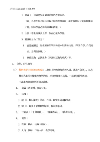 47/106 3/26/2015 小宛熊-教學
1 意義：一種適應兒童個別差異的教學方法。
〈同一名學生的不同科目有不同的學習速度→能充分發展兒童的個性和
才能，同時學會必需的知識和技能。〉
2 主張：學生按課表上課，依自己能力學習。
3 將課程分為二部分：
1 自學輔導法：兒童所必須學習的基本知識和技能。〈學生自學、自我更
正、診對性測驗。〉
2 團體活動：表演集會〈以課外活動的形式〉等。
3、 合作、群性取向：
〈1〉 協同教學 Team teaching：二個以上的教師及助理人員，透過角色分工，以各
種形式進行多樣化的教學活動，經由團隊相互支援，一起解決教學困境。
→謀求教師間個別差異之適應。
1、 意義：教學團、專長分工。
2、 法令：
(1) 89 年，暫行綱要：活潑、合科、統整與協同教學法。
(2) 92 年，綱要：掌握統整精神，視需要協同。
3、 三要素：「上課班級」、「授課教師」、「授課科目」。
4、 要件：
(1) 資源：校內、校外〈社區〉。
(2) 人員：教師、行政人員、教學助理。
 