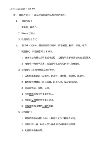 52/106 3/26/2015 小宛熊-教學
〈2〉 發問教學法：引出師生高層次的心智活動的媒介。
1、 問題分類：
(1) 聚歛性、擴散性。
(2) Bloom 分類法。
(3) 批判性思考方式。
2、 張玉成〈民 88〉 創意性發問四要素：問題編製、提問、候答、理答。‧
(1) 擬題技巧：問題編製的基本原則。
1 答案不是教材內容的重述或記憶：以避免學生不經思考就能找到答案。
2 沒有唯一的標準答案：為促進學生思考的創發性與變通性。
(2) 提問技巧：提問時應注意如下原則。
1 各類問題應兼顧：記憶性、創造性、批判性、聚歛性、擴散性。
2 有順序性的發問：由易而難、由淺入深、先記憶後創造。
3 語言需明確、清晰、易懂。
4 多用轉問以吸引更多學生加入。
5 多利用反問幫助學生深入思考。
6 開放性問題因多於封閉性問題。
(3) 候答技巧：
1 候答時間不宜過短 2~9：一般應以至少三秒鐘為原則。
2 問題只問一遍：以避免學生養成不認真聽講的壞習慣。
3 先發問後指名回答。
 