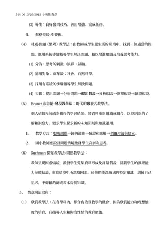 54/106 3/26/2015 小宛熊-教學
(2) 導生：良好發問技巧、善用增強、完成任務。
4、 蘇格拉底 產婆術。‧
〈4〉 杜威 問題〈思考〉教學法：由教師或學生從生活的環境中，找到一個適當的問‧
題，應用系統步驟指導學生解決問題，藉以增進知識及培養思考能力。
(1) 分為：思考的刺激→演繹→歸納。
(2) 適用對象：高年級；社會、自然科學。
(3) 採用有系統的步驟指導學生解決問題。
(4) 步驟：提出問題→分析問題→提出假設→分析假設→選擇假設→驗證假設。
〈5〉 Bruner 布魯納‧發現教學法：現代的 發式教學法。啟
個人依據先前或新獲得的學習結果，將資料重新組織或組合，以得到新的了
解和洞察力。要求學生探求新的未知領域與知識運用。
1、 教學方式：發現問題→歸納通則→驗證和應用→價 澄清與建立值 。
2、 國小教師應設計問題情境激發學生高層次思考。
〈6〉 Suchman‧探究教學法=問思教學法：
教師呈現困惑情境，激發學生蒐集資料形成及評量假設，挑戰學生的推理能
力並做結論、注意情境中所忽略因素，使他們能深度處理特定知識，訓練自己
思考，不仰賴教師或書本提供知識。
5、 情意陶冶取向：
〈1〉 欣賞教學法：在各學科內，都含有欣賞教學的機會，因為欣賞能力和理想態
度的培育，有指導人生和陶冶性情的教育價 。值
 