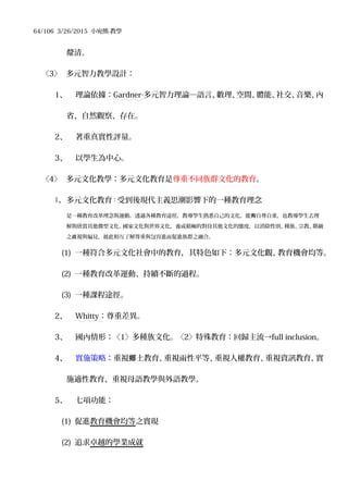 64/106 3/26/2015 小宛熊-教學
釐清。
〈3〉 多元智力教學設計：
1、 理論依據：Gardner‧多元智力理論─語言、數理、空間、體能、社交、音樂、內
省、自然觀察、存在。
2、 著重真實性評量。
3、 以學生為中心。
〈4〉 多元文化教學：多元文化教育是尊重不同族群文化的教育。
1、 多元文化教育：受到後現代主義思潮影響下的一種教育理念
是一種教育改革理念與運動，透過各種教育途徑，教導學生熟悉自己的文化，能 自尊自重，也教導學生去理夠
解與欣賞其他微型文化、國家文化與世界文化，養成積極的對待其他文化的態度，以消除性別、種族、宗教、階級
之 視與偏見，彼此相互了解尊重與包容進而促進族群之融合。歧
(1) 一種符合多元文化社會中的教育，其特色如下：多元文化觀、教育機會均等。
(2) 一種教育改革運動、持續不斷的過程。
(3) 一種課程途徑。
2、 Whitty：尊重差異。
3、 國內情形：〈1〉多種族文化。〈2〉特殊教育：回歸主流→full inclusion。
4、 實施策略：重視 土教育、重視兩性平等、重視人權教育、重視資訊教育、實鄉
施適性教育、重視母語教學與外語教學。
5、 七項功能：
(1) 促進教育機會均等之實現
(2) 追求卓越的學業成就
 