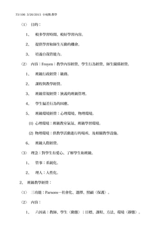 75/106 3/26/2015 小宛熊-教學
〈1〉 目的：
1、 較多學習時間、較好學習內容。
2、 提供學習和師生互動的機會。
3、 培養自我管能力。
〈2〉 內容：Froyen：教學內容經營、學生行為經營、師生關係經營。
1、 班級行政經營：級務。
2、 課程與教學經營。
3、 班級常規經營：狹義的班級管理。
4、 學生偏差行為的因應。
5、 班級環境經營：心理環境、物理環境。
(1) 心理環境：班級教室氣氛、班級學習環境。
(2) 物理環境：供教學活動進行的場所，及相關教學設施。
6、 班級人際經營。
〈3〉 理念：對學生有愛心、了解學生和班級。
1、 管事：系統化。
2、 理人：人性化。
2、 班級教學經營：
〈1〉 三功能：Parsons─社會化、選擇、照顧〈保護〉。
〈2〉 內容：
1、 六因素：教師、學生〈動態〉；目標、課程、方法、環境〈靜態〉。
 