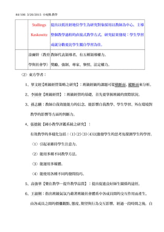 84/106 3/26/2015 小宛熊-教學
Stallings
Kaskowitz
提出以低社經地位學生為研究對象採用以教師為中心，主導
整個教學過程的直接式教學方式，研究結果發現：學生學習
成就分數要比學生獨自學習為佳。
涂爾幹《教育
學與社會學》
教師代表領導者，有五種領導權力。
獎勵、強制、專家、參照、法定權力。
〈2〉東方學者：
1、單文經【班級經營策略之研究】：班級經級的課題可從橫斷面、縱斷面來分析。
2、李園會【班級經營】：班級經營的基礎，首先要掌握班級的實際狀況。
3、孫志麟：教師自我效能能力的信念，能影響自我教學、學生學習、外在環境對
教學的影響等方面的判斷力。
4、張德銳【國小教學評鑑系統之研究】：
有效教學的多樣化包括：〈1〉〈2〉〈3〉〈4〉以激發學生的思考及探測學生的學習。
〈1〉引起並維持學生注意力。
〈2〉能用多種不同教學方法。
〈3〉能運用多媒體。
〈4〉能使用各種不同的發問技巧。
5、高強華【樂在教學─提升教學品質】：提出促進良好師生關係的途徑。
6、王淑俐：指出班級氣氛乃藉著班級社會體系中各成員間的交互作用而產生，
由各成員之間的價 觀點、態度、期望與行為交互影響，經過一段時間之後，自值
 