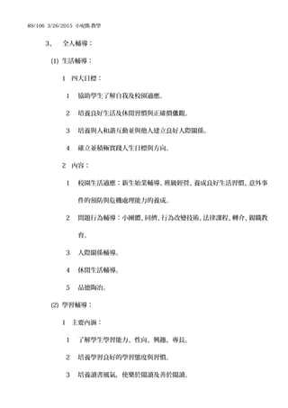 89/106 3/26/2015 小宛熊-教學
3、 全人輔導：
(1) 生活輔導：
1 四大目標：
1 協助學生了解自我及校園適應。
2 培養良好生活及休閒習慣與正確價 觀。值
3 培養與人和諧互動並與他人建立良好人際關係。
4 確立並積極實踐人生目標與方向。
2 內容：
1 校園生活適應：新生始業輔導、班級經營、養成良好生活習慣、意外事
件的預防與危機處理能力的養成。
2 問題行為輔導：小團體、同儕、行為改變技術、法律課程、轉介、親職教
育。
3 人際關係輔導。
4 休閒生活輔導。
5 品德陶冶。
(2) 學習輔導：
1 主要內涵：
1 了解學生學習能力、性向、興趣、專長。
2 培養學習良好的學習態度與習慣。
3 培養讀書風氣，使樂於閱讀及善於閱讀。
 