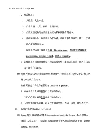93/106 3/26/2015 小宛熊-教學
2 理論概述：
1 人性觀：人性本善。
2 自我實現：人的主動性、主觀世界。
3 自我健康成熟的自我需處於正向積極關注的環境中。
4 諮商師的角色：視當事人為求助者，重視當事人的責任、能力，以同
理心來面對當事人。
輔導過程必備三條件：真誠 致ㄧ congruence、無條件的積極關注
uncnditional positive regard、同理心 empathy。
3 治療技術：傾聽真實感受→營造溫暖環境→建構信任關係→關創自我能
力→激發自我實現。
(3) Perls 培爾茲 完形治療法‧ gestalt therapy：〈存在主義、完形心理學〉藉由察
覺力來完成自我支持。
Perls 培爾茲：力量存在於現在 power is in present。
1 存在主義：人如何經驗自己當前的存在。
完形心理學：如何知覺本身目前的存在。
2 人事整體的生命組織，由現在去知覺思想、情緒、感受、使生活有效。
3、 行動治療取向 action therapies：
(1) Berne 柏尼 溝通分析治療法‧ transactional analysis therapy=TA：從個人
內在的人格結構〈自我狀態〉去探討團體中的人際關係與溝通型態，兼具團
體輔導、個別輔導。
 