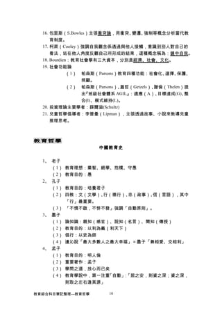 16. 包里斯（S.Bowles）主張衝突論，用衝突、變遷、強制等概念分析當代教
育制度。
17. 柯萊（Cooley）強調自我觀念係透過與他人接觸，意識到別人對自己的
看法，站在他人角度反觀自己所形成的結果，這種概念稱為：鏡中自我。
18. Bourdien：教育社會學有三大資本，分別是經濟、社會、文化。
19. 社會功能論
（1） 帕森斯（Parsons）教育四種功能：社會化、選擇、保護、
照顧。
（2） 帕森斯（Parsons）、蓋哲（Getzels）、謝倫（Thelen）提
出『班級社會體系 AGIL』：適應（A）、目標達成(G)、整
合(I)、模式維持(L)。
20. 投資理論主要學者：薛爾滋(Schultz)
21. 兒童哲學倡導者：李普曼（Lipman），主張透過故事、小說來教導兒童
推理思考。
教育哲學
中國教育史
1、 老子
（1） 教育理想：棄智、絕學、抱樸、守愚
（2） 教育目的：愚
2、 孔子
（1） 教育目的：培養君子
（2） 四教：文（文學）、行（德行）、忠（政事）、信（言語），其中
「行」最重要。
（3） 「不憤不啟，不悱不發」強調「自動原則」。
3、 墨子
（1） 論知識：親知（感官）、說知（名言）、聞知（傳授）
（2） 教育目的：以利為義（利天下）
（3） 倡行：以吏為師
（4） 邊沁說「最大多數人之最大幸福」＝墨子「兼相愛、交相利」
4、 孟子
（1） 教育目的：明人倫
（2） 重要著作：孟子
（3） 學問之道，放心而已矣
（4） 教育學說中，第一注重「自動」：「居之安，則資之深；資之深，
則取之左右逢其源」
教育綜合科目筆記整理---教育哲學 10
 