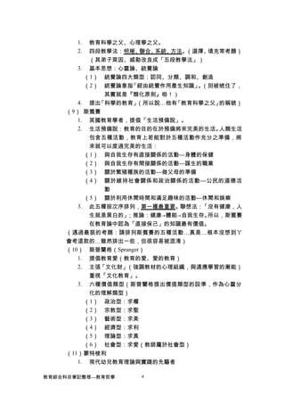 1. 教育科學之父、心理學之父。
2. 四段教學法：明晰、聯合、系統、方法。（選擇、填充常考題）
（其弟子萊因、戚勒改良成「五段教學法」）
3. 基本思想：心靈論、統覺論
（1） 統覺論四大類型：認同、分類、調和、創造
（2） 統覺論意指「經由統覺作用產生知識」。（別被唬住了，
其實就是『類化原則』啦！）
4. 提出「科學的教育」（所以說…他有「教育科學之父」的稱號）
（9） 斯賓賽
1. 英國教育學者，提倡「生活預備說」。
2. 生活預備說：教育的目的在於預備將來完美的生活。人類生活
包含五種活動，教育上若能對於五種活動作充分之準備，將
來就可以度過完美的生活：
（1） 與自我生存有直接關係的活動---身體的保健
（2） 與自我生存有間接關係的活動---謀生的職業
（3） 關於繁殖種族的活動---做父母的準備
（4） 關於維持社會關係和政治關係的活動---公民的道德活
動
（5） 關於利用休閒時間和滿足趣味的活動---休閒和娛樂
3. 此五種按次序排列，第一種最重要。聯想法：「沒有健康，人
生就是黑白的」；推論：健康→體能→自我生存。所以，斯賓賽
在教育論中認為「直接保己」的知識最有價值。
（遇過最狠的考題：請排列斯賓賽的五種活動…真是…根本沒想到ㄚ
會考這款的…雖然排出一些，但很容易被混淆）
（10） 斯普蘭格（Spranger）
1. 提倡教育愛（教育的愛、愛的教育）
2. 主張「文化財」（強調教材的心理組織，與適應學習的漸能）
重視「文化教育」。
3. 六種價值類型（斯普蘭格提出價值類型的設準，作為心靈分
化的理解類型）
（1） 政治型：求權
（2） 宗教型：求聖
（3） 藝術型：求美
（4） 經濟型：求利
（5） 理論型：求真
（6） 社會型：求愛（教師屬於社會型）
（11）蒙特梭利
1. 現代幼兒教育理論與實踐的先驅者
教育綜合科目筆記整理---教育哲學 4
 