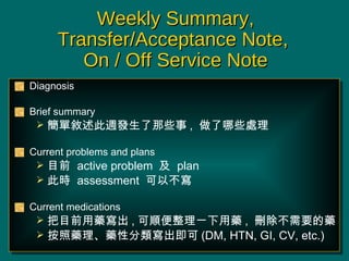 Weekly Summary, Transfer/Acceptance Note,  On / Off Service Note Diagnosis Brief summary ΔLlЩ ,  Щ̎ Current problems and plans Ŀǰ  active problem    plan  ˕r  assessment  Բ Current medications Ŀǰˎ , 혱ˎ ,  hҪˎ ˎˎԷ (DM, HTN, GI, CV, etc.) 