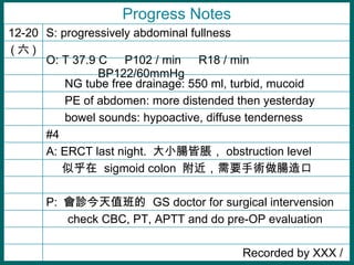  check CBC, PT, APTT and do pre-OP evaluation Progress Notes #4   bowel sounds: hypoactive, diffuse tenderness   PE of abdomen: more distended then yesterday A: ERCT last night.  СcÛ obstruction level    NG tube free drainage: 550 ml, turbid, mucoid (  ) O: T 37.9 C  P102 / min  R18 / min  BP122/60mmHg Recorded by XXX /  P:  \ֵ  GS doctor for surgical intervension  ƺ  sigmoid colon  Ҫgc S: progressively abdominal fullness 12-20 