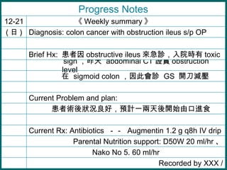 grãAӋһ_ʼɿMʳ Nako No 5. 60 ml/hr Progress Notes    sigmoid colon ˕\  GS  _p   sign   abdominal CT C obstruction level Current Problem and plan: Brief Hx:   obstructive ileus \Ժr toxic Diagnosis: colon cancer with obstruction ileus s/p OP (  ) Recorded by XXX / Parental Nutrition support: D50W 20 ml/hr  Current Rx: Antibiotics    Augmentin 1.2 g q8h IV drip  Weekly summary   12-21 