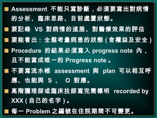 Assessment  ֻ\࣬ҪķR˼·Ŀǰ̎àB Ҫӛ  VS  MչtЧu Ҫܿ :  ȫPĠB ( 漰ȫ ) Procedure  ĽY회 progress note  ȣҲܮΨһ Progress note  Ҫˮ  assessment  c  plan  ໥Ҳc  S    O    Ao펟R  recorded by XXX ( Լ )  ÿһ Problem ̖֮סԺg׃   