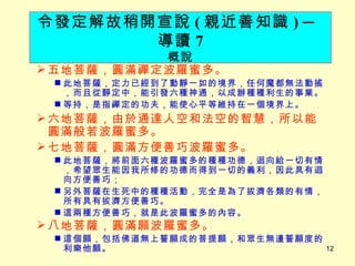 五地菩薩，圓滿禪定波羅蜜多。 此地菩薩，定力已經到了動靜一如的境界，任何魔都無法動搖，而且從靜定中，能引發六種神通，以成辦種種利生的事業。 等持，是指禪定的功夫，能使心平等維持在一個境界上。 六地菩薩，由於通達人空和法空的智慧，所以能圓滿般若波羅蜜多。 七地菩薩，圓滿方便善巧波羅蜜多。 此地菩薩，將前面六種波羅蜜多的種種功德，迴向給一切有情，希望眾生能因我所修的功德而得到一切的義利，因此具有迴向方便善巧； 另外菩薩在生死中的種種活動，完全是為了拔濟各類的有情，所有具有拔濟方便善巧。 這兩種方便善巧，就是此波羅蜜多的內容。 八地菩薩，圓滿願波羅蜜多。 這個願，包括佛道無上誓願成的菩提願，和眾生無邊誓願度的利樂他願。 令發定解故稍開宣說 ( 親近善知識 )   ─ 導讀 7 概說 