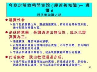 達實性者， 　 除了教授富饒之外，還須通達實性，前者指的是教理方面，後者則是指修證方面。 是殊勝慧學，是謂通達法無我性，或以現證真實為正。 通達實性，屬於殊勝的慧學。 此慧是經由修習而證得的修所成慧，不同於由聞、思而得的聞所成慧和思所成慧。 它是由於通達法無我性，或是現證實相所產生的智慧。 此若無者，說由教理通達亦成。 若是不能由現量證得諸法的實相，而是透過多聞、思惟後，通達法無我的道理，也可以算是符合達實性這個條件。 令發定解故稍開宣說 ( 親近善知識 ) ─ 導讀 6 所依善知識之相 