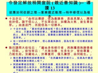 十法亦云：「由何出導師，信為最勝乘，是故具慧人，應隨依於信。諸不信心人，不生眾白法，如種為火焦，豈生青苗芽。」由進退門，而說信為一切德本。 　 十法中也說：「要如何達到佛地呢？信心其實就是最殊勝的車乘工具，所以，只要是有智慧的學人，都應該隨時修清淨的信心。沒有信心的人，是生不出任何善法的，就像被火燒焦的種子，豈能生出青色的苗芽來。」 在一切的修行法門當中，信心是最殊勝的，因為它是一切功德成就的根本。 敦巴請問大依怙云：「藏地多有修行者，然無獲得殊勝德者，何耶。」依怙答云：「大乘功德，生多生少，皆依尊重，乃能生起。汝藏地人，於尊重所，僅凡庸想，由何能生。」 敦巴尊者請問阿底峽尊者說：「在西藏有許多修行人，但是為什麼沒有獲得殊勝功德的人呢？」 阿底峽尊者回答說：「大乘的功德，能生起多少，完全看修行人依止善知識的信心有多少，你們西藏人，對於善知識，並沒有清淨的信心，不能把上師看作是佛，只當作是凡夫來想，這樣怎麼能生出功德來呢？」 令發定解故稍開宣說 ( 親近善知識 ) ─ 導讀 13 彼應如何依師之理 -> 意樂親近軌理 -> 特申修信以為根本 