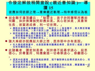 如金剛手灌頂續云：「秘密主，弟子於阿闍黎所應如何觀，如於佛薄伽梵即應如是。其心若如是，其善常生長，彼當速成佛，利一切世間。」 　 應該如金剛手灌頂續中所說：「秘密主！（指金剛手，是大勢至菩薩所現的忿怒相。）弟子對於上師，應該如何來看？ 就把他當作佛一樣的來看就對了。若是弟子對上師，具有如此的信心，他的善根會因此不斷的生長，這樣很快就能圓滿一切功德而成佛，能早日利益一切世間的眾生。」 諸大乘經亦說應起大師之想，毘奈耶中亦有是說。 在大乘的經典當中，也是說對善知識應起佛想，毘奈耶（戒經）當中也有同樣的說法。 此諸義者，謂若知是佛，則於佛不起尋求過心，起思徳心。於尊重所，特應棄捨一切尋察過心，修觀徳心。 這其中的道理，是如果能起佛想，就不會對佛生起尋求過失的心，而生起的是思惟功德的心。 對於我們所親近依止的善知識，特別應該注意的就是，應當棄捨一切尋求過失的心，多思惟觀察修觀上師功德的心。 令發定解故稍開宣說 ( 親近善知識 ) ─ 導讀 15 彼應如何依師之理 -> 意樂親近軌理 -> 特申修信以為根本 