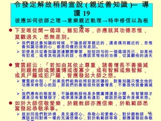 下至唯從聞一偈頌，雖犯戒等，亦應就其功德思惟，莫觀過失，悉無差別。 　 我們親近善知識的時候，不論是經常親近的，還是偶而親近的，思惟善知識功德的心，都是同樣的沒有差別。 即使是只從善知識那邊聽聞學習，短短四句的一個偈頌而已，如果他有犯戒，或者其他過失的話，也應該思惟他的功德，切莫觀他的過失。 寶雲經云：「若知由其依止尊重，諸善增長不善損減，則親教師或聞廣博或復寡少，或有智解或無智解，或具尸羅或犯尸羅，皆應發起大師之想。 寶雲經中說：「如果我們能夠依照前面所講的，對善知識只憶念他的功德來修信心的話，那我們的善根很快就會增長，不善很快就會損減。 我們應有的態度是，不論親教師他是多聞廣博還是少聞，有智慧辯才還是沒有智慧辯才，戒律清淨還是有違犯，都該把他當作是佛來想。 如於大師信敬愛樂，於親教師亦應信樂，於軌範師悉當發起恭敬承事。 就如同我們對於佛，是充滿信心、恭敬心和愛樂心，對於親教師，也應該如同對佛一樣的充滿信樂心，對於軌範師等等，都應當發起恭敬、承事。 令發定解故稍開宣說 ( 親近善知識 ) ─ 導讀 19 彼應如何依師之理 -> 意樂親近軌理 -> 特申修信以為根本 