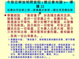 華嚴經說：「善財童子，如是隨念痛哭流涕。諸善知識，是於一切惡趣之中，救護於我。令善通達法平等性，開示安穩不安穩道，以普賢行而為教授。指示能往一切智城，所有之道，護送往赴一切智處，正令趣入法界大海，開示三世所知法海，顯示聖眾妙曼陀羅。善知識者，長我一切白淨善法。」 　 華嚴經中說：「善財童子，每每憶念善知識的恩德，都不禁痛哭流涕。 因為善知識，把我從一切的惡趣中救護出來，使我能通達一切法的平等性，為我開示安穩道（涅槃）和不安穩道（輪迴），以普賢菩薩大行大願的內容來教導我，使我能通往成佛的道路，正確的趣入真如的法界大海，為我解說三世諸佛所了知的一切法，顯示諸佛菩薩的勝妙宮殿、壇城、淨土。 善知識是能夠長養我一切善法的人。」 令發定解故稍開宣說 ( 親近善知識 ) ─ 導讀 22 彼應如何依師之理 -> 意樂親近軌理 -> 隨念深恩應起敬重 