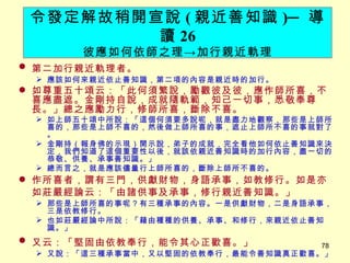 第二加行親近軌理者。 　 應該如何來親近依止善知識，第二項的內容是親近時的加行。 如尊重五十頌云：「此何須繁說，勵觀彼及彼，應作師所喜，不喜應盡遮。金剛持自說，成就隨軌範，知己一切事，悉敬奉尊長。」總之應勵力行，修師所喜，斷除不喜。 如上師五十頌中所說：「這個何須要多說呢，就是盡力地觀察，那些是上師所喜的，那些是上師不喜的，然後做上師所喜的事，遮止上師所不喜的事就對了。 金剛持（報身佛的示現）開示說，弟子的成就，完全看他如何依止善知識來決定，我們知道了這個重要性以後，就該依親近善知識時的加行內容，盡一切的恭敬、供養、承事善知識。」 總而言之，就是應該儘量行上師所喜的，斷除上師所不喜的。 作所喜者，謂有三門，供獻財物，身語承事，如教修行。如是亦如莊嚴經論云：「由諸供事及承事，修行親近善知識。」 　 那些是上師所喜的事呢？有三種承事的內容。一是供獻財物，二是身語承事，三是依教修行。 也如莊嚴經論中所說：「藉由種種的供養、承事、和修行，來親近依止善知識。」 又云：「堅固由依教奉行，能令其心正歡喜。」 　 又說：「這三種承事當中，又以堅固的依教奉行，最能令善知識真正歡喜。」 令發定解故稍開宣說 ( 親近善知識 ) ─ 導讀 26 彼應如何依師之理 -> 加行親近軌理 