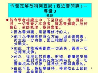 能令學者相續之中，下至發起一德，損減一過，一切善樂之本源者，厥為善知識。故於最初，依師軌理，極為緊要。 　 因為善知識，是指導修行的人。 他可以使學者在身心方面，因正確修善，而生起一分功德，因正確斷惡，而減少一分過失。 如此，才能漸漸斷盡一切過失，圓滿一切功德而成佛。 所以，從現世的長壽、財物、眷屬等安樂起，一直到成佛的究竟安樂為止，這一切善樂根本的來源，都是依止善知識來的。 由此可見，最初學佛時，修習依止上師的軌理，非常重要。 令發定解故稍開宣說 ( 親近善知識 )   ─ 導讀 3 概說 