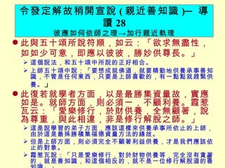此與五十頌所說符順，如云：「欲求無盡性，如如少可意，即應以彼彼，勝妙供尊長。」 　 這個說法，和五十頌中所說的正好相合。 上師五十頌中說：「要想成就佛道，就要精勤地供養承事善知識，不管是任何東西，只要是上師喜歡的，有一點點就趕緊供養。 」 此復若就學者方面，以是最勝集資量故，實應如是。就師方面，則必須一，不顧利養。霞惹瓦云：「愛樂修行，於財供養，全無顧著，說為尊重，與此相違，非是修行解脫之師。」 這是說學習的弟子方面，應該這樣來供養承事所依止的上師，由於這是最殊勝積集福德資量方法的緣故。 但是上師方面，則必須完全不顧著利益供養，才是我們應該依止的對象。 霞惹瓦說：「只是愛樂修行，對於財物供養等，完全沒有貪著的，就是善知識，和這個相反的，就不是一位修行解脫道的善知識。」 令發定解故稍開宣說 ( 親近善知識 ) ─ 導讀 28 彼應如何依師之理 -> 加行親近軌理 